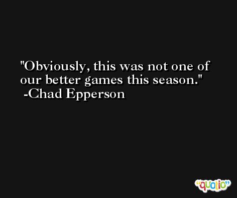 Obviously, this was not one of our better games this season. -Chad Epperson