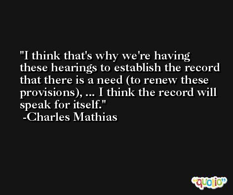 I think that's why we're having these hearings to establish the record that there is a need (to renew these provisions), ... I think the record will speak for itself. -Charles Mathias