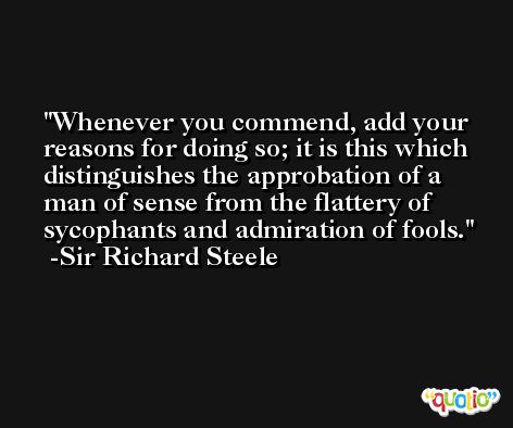 Whenever you commend, add your reasons for doing so; it is this which distinguishes the approbation of a man of sense from the flattery of sycophants and admiration of fools. -Sir Richard Steele