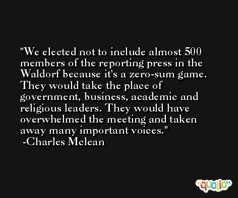 We elected not to include almost 500 members of the reporting press in the Waldorf because it's a zero-sum game. They would take the place of government, business, academic and religious leaders. They would have overwhelmed the meeting and taken away many important voices. -Charles Mclean