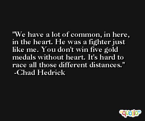 We have a lot of common, in here, in the heart. He was a fighter just like me. You don't win five gold medals without heart. It's hard to race all those different distances. -Chad Hedrick