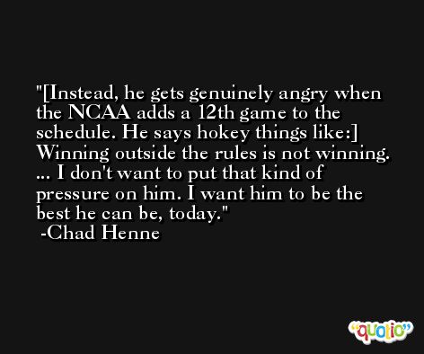 [Instead, he gets genuinely angry when the NCAA adds a 12th game to the schedule. He says hokey things like:] Winning outside the rules is not winning. ... I don't want to put that kind of pressure on him. I want him to be the best he can be, today. -Chad Henne