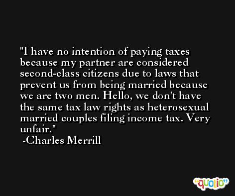 I have no intention of paying taxes because my partner are considered second-class citizens due to laws that prevent us from being married because we are two men. Hello, we don't have the same tax law rights as heterosexual married couples filing income tax. Very unfair. -Charles Merrill