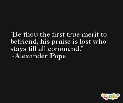 Be thou the first true merit to befriend, his praise is lost who stays till all commend. -Alexander Pope