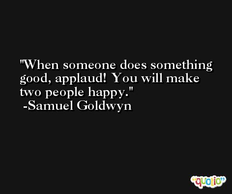When someone does something good, applaud! You will make two people happy. -Samuel Goldwyn
