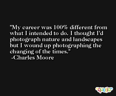 My career was 100% different from what I intended to do. I thought I'd photograph nature and landscapes but I wound up photographing the changing of the times. -Charles Moore