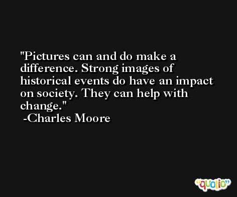 Pictures can and do make a difference. Strong images of historical events do have an impact on society. They can help with change. -Charles Moore