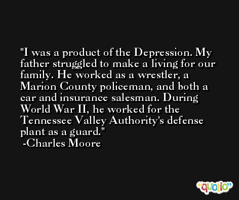 I was a product of the Depression. My father struggled to make a living for our family. He worked as a wrestler, a Marion County policeman, and both a car and insurance salesman. During World War II, he worked for the Tennessee Valley Authority's defense plant as a guard. -Charles Moore