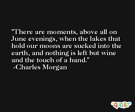 There are moments, above all on June evenings, when the lakes that hold our moons are sucked into the earth, and nothing is left but wine and the touch of a hand. -Charles Morgan