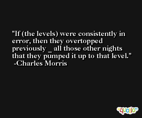 If (the levels) were consistently in error, then they overtopped previously _ all those other nights that they pumped it up to that level. -Charles Morris
