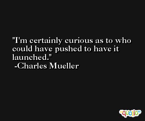 I'm certainly curious as to who could have pushed to have it launched. -Charles Mueller