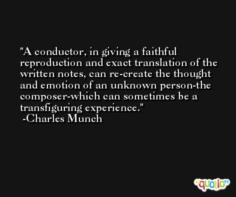 A conductor, in giving a faithful reproduction and exact translation of the written notes, can re-create the thought and emotion of an unknown person-the composer-which can sometimes be a transfiguring experience. -Charles Munch