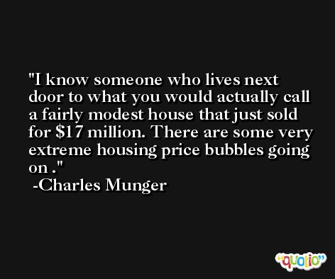 I know someone who lives next door to what you would actually call a fairly modest house that just sold for $17 million. There are some very extreme housing price bubbles going on . -Charles Munger