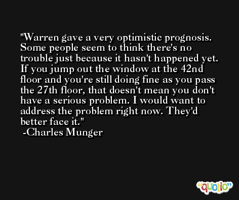 Warren gave a very optimistic prognosis. Some people seem to think there's no trouble just because it hasn't happened yet. If you jump out the window at the 42nd floor and you're still doing fine as you pass the 27th floor, that doesn't mean you don't have a serious problem. I would want to address the problem right now. They'd better face it.  -Charles Munger