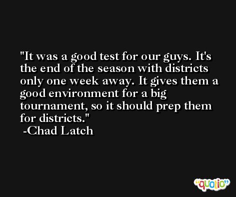 It was a good test for our guys. It's the end of the season with districts only one week away. It gives them a good environment for a big tournament, so it should prep them for districts. -Chad Latch