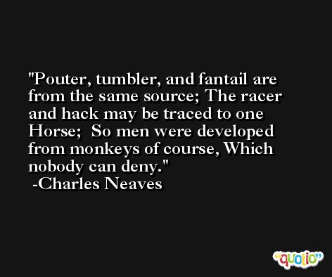Pouter, tumbler, and fantail are from the same source; The racer and hack may be traced to one Horse;  So men were developed from monkeys of course, Which nobody can deny. -Charles Neaves