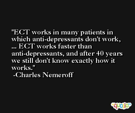 ECT works in many patients in which anti-depressants don't work, ... ECT works faster than anti-depressants, and after 40 years we still don't know exactly how it works. -Charles Nemeroff