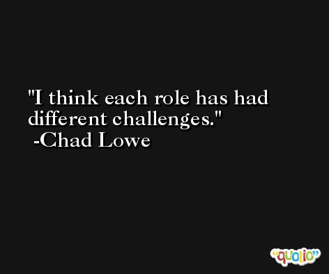 I think each role has had different challenges. -Chad Lowe