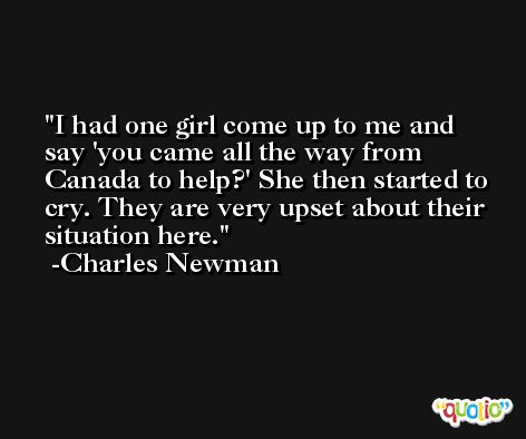 I had one girl come up to me and say 'you came all the way from Canada to help?' She then started to cry. They are very upset about their situation here. -Charles Newman