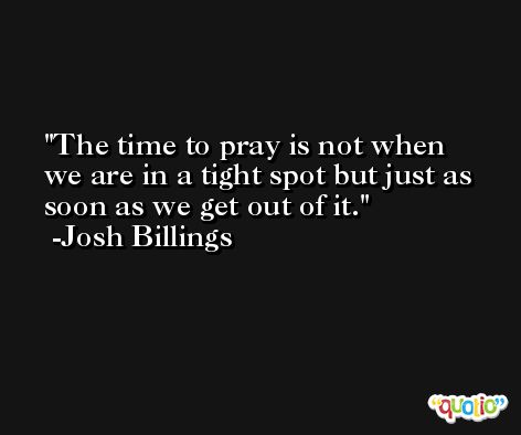 The time to pray is not when we are in a tight spot but just as soon as we get out of it. -Josh Billings
