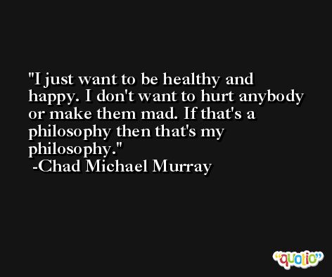 I just want to be healthy and happy. I don't want to hurt anybody or make them mad. If that's a philosophy then that's my philosophy. -Chad Michael Murray