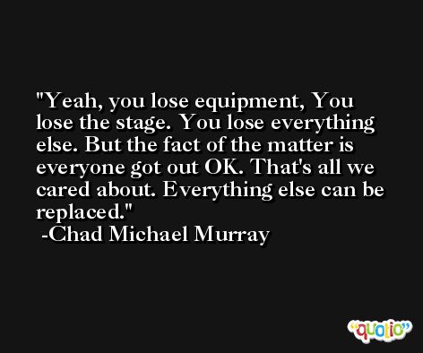 Yeah, you lose equipment, You lose the stage. You lose everything else. But the fact of the matter is everyone got out OK. That's all we cared about. Everything else can be replaced. -Chad Michael Murray