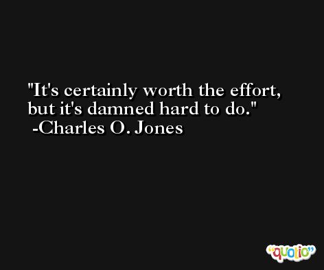It's certainly worth the effort, but it's damned hard to do. -Charles O. Jones