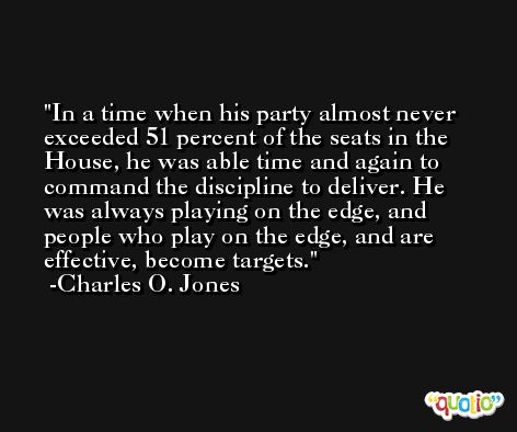 In a time when his party almost never exceeded 51 percent of the seats in the House, he was able time and again to command the discipline to deliver. He was always playing on the edge, and people who play on the edge, and are effective, become targets. -Charles O. Jones