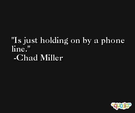 Is just holding on by a phone line. -Chad Miller