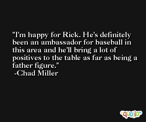 I'm happy for Rick. He's definitely been an ambassador for baseball in this area and he'll bring a lot of positives to the table as far as being a father figure. -Chad Miller