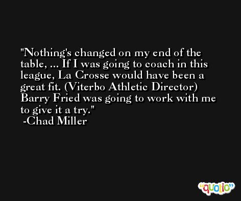 Nothing's changed on my end of the table, ... If I was going to coach in this league, La Crosse would have been a great fit. (Viterbo Athletic Director) Barry Fried was going to work with me to give it a try. -Chad Miller