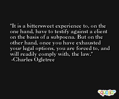 It is a bittersweet experience to, on the one hand, have to testify against a client on the basis of a subpoena. But on the other hand, once you have exhausted your legal options, you are forced to, and will readily comply with, the law. -Charles Ogletree