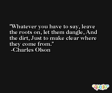 Whatever you have to say, leave the roots on, let them dangle, And the dirt, Just to make clear where they come from. -Charles Olson