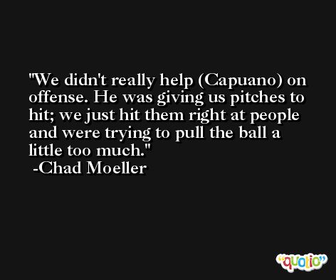 We didn't really help (Capuano) on offense. He was giving us pitches to hit; we just hit them right at people and were trying to pull the ball a little too much. -Chad Moeller