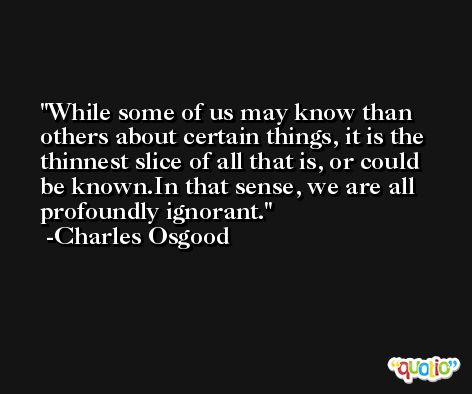 While some of us may know than others about certain things, it is the thinnest slice of all that is, or could be known.In that sense, we are all profoundly ignorant. -Charles Osgood