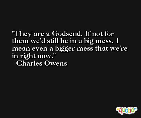 They are a Godsend. If not for them we'd still be in a big mess. I mean even a bigger mess that we're in right now. -Charles Owens