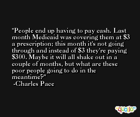 People end up having to pay cash. Last month Medicaid was covering them at $3 a prescription; this month it's not going through and instead of $3 they're paying $300. Maybe it will all shake out in a couple of months, but what are these poor people going to do in the meantime? -Charles Pace