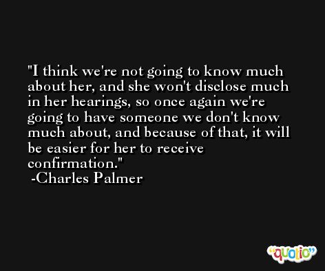 I think we're not going to know much about her, and she won't disclose much in her hearings, so once again we're going to have someone we don't know much about, and because of that, it will be easier for her to receive confirmation. -Charles Palmer