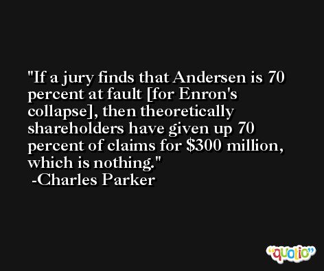 If a jury finds that Andersen is 70 percent at fault [for Enron's collapse], then theoretically shareholders have given up 70 percent of claims for $300 million, which is nothing. -Charles Parker