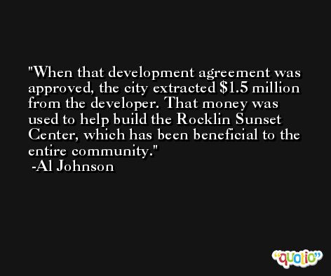 When that development agreement was approved, the city extracted $1.5 million from the developer. That money was used to help build the Rocklin Sunset Center, which has been beneficial to the entire community. -Al Johnson