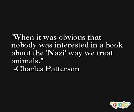 When it was obvious that nobody was interested in a book about the 'Nazi' way we treat animals. -Charles Patterson