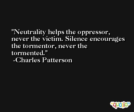 Neutrality helps the oppressor, never the victim. Silence encourages the tormentor, never the tormented. -Charles Patterson