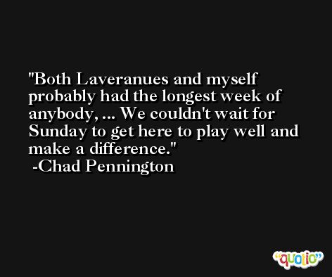 Both Laveranues and myself probably had the longest week of anybody, ... We couldn't wait for Sunday to get here to play well and make a difference. -Chad Pennington