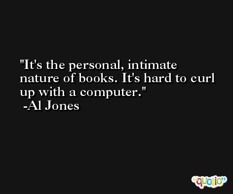 It's the personal, intimate nature of books. It's hard to curl up with a computer. -Al Jones