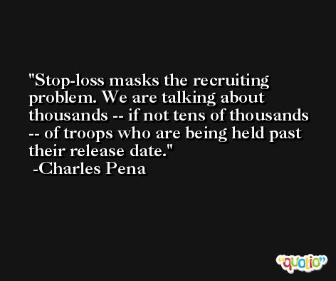 Stop-loss masks the recruiting problem. We are talking about thousands -- if not tens of thousands -- of troops who are being held past their release date. -Charles Pena