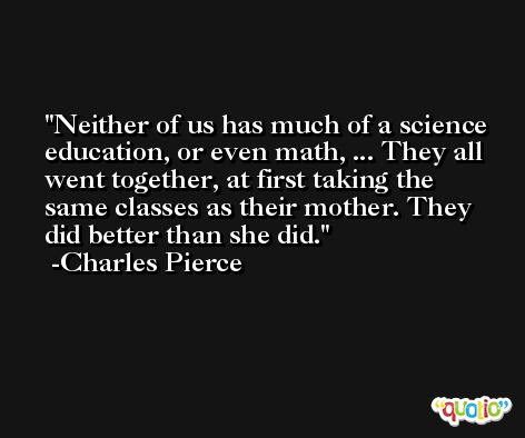 Neither of us has much of a science education, or even math, ... They all went together, at first taking the same classes as their mother. They did better than she did. -Charles Pierce