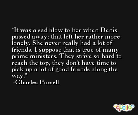 It was a sad blow to her when Denis passed away; that left her rather more lonely. She never really had a lot of friends. I suppose that is true of many prime ministers. They strive so hard to reach the top, they don't have time to pick up a lot of good friends along the way. -Charles Powell