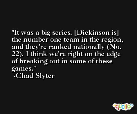 It was a big series. [Dickinson is] the number one team in the region, and they're ranked nationally (No. 22). I think we're right on the edge of breaking out in some of these games. -Chad Slyter