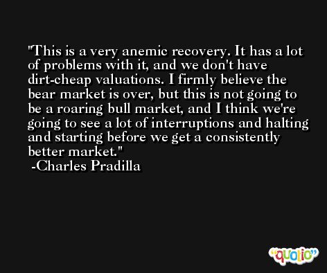 This is a very anemic recovery. It has a lot of problems with it, and we don't have dirt-cheap valuations. I firmly believe the bear market is over, but this is not going to be a roaring bull market, and I think we're going to see a lot of interruptions and halting and starting before we get a consistently better market. -Charles Pradilla