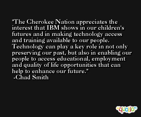 The Cherokee Nation appreciates the interest that IBM shows in our children's futures and in making technology access and training available to our people. Technology can play a key role in not only preserving our past, but also in enabling our people to access educational, employment and quality of life opportunities that can help to enhance our future. -Chad Smith